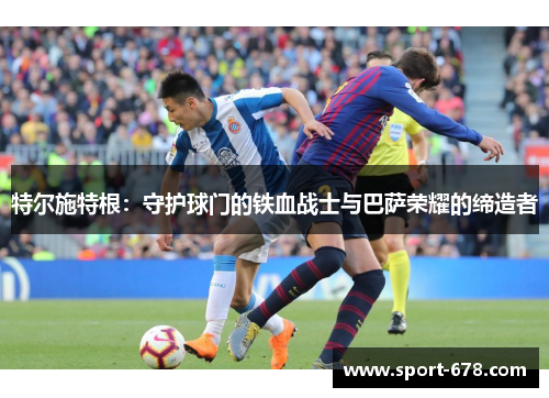 特尔施特根:守护球门的铁血战士与巴萨荣耀的缔造者 特尔施特根:守护球门的铁血战士与巴萨荣耀的缔造者